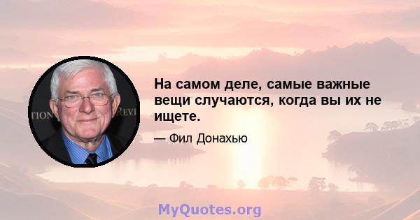 На самом деле, самые важные вещи случаются, когда вы их не ищете.