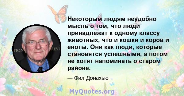 Некоторым людям неудобно мысль о том, что люди принадлежат к одному классу животных, что и кошки и коров и еноты. Они как люди, которые становятся успешными, а потом не хотят напоминать о старом районе.