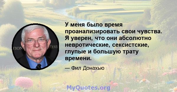 У меня было время проанализировать свои чувства. Я уверен, что они абсолютно невротические, сексистские, глупые и большую трату времени.