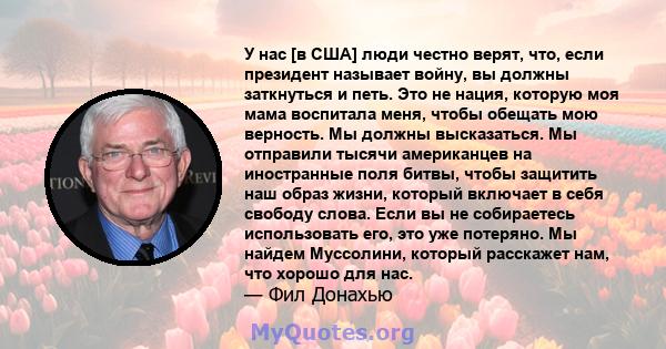 У нас [в США] люди честно верят, что, если президент называет войну, вы должны заткнуться и петь. Это не нация, которую моя мама воспитала меня, чтобы обещать мою верность. Мы должны высказаться. Мы отправили тысячи