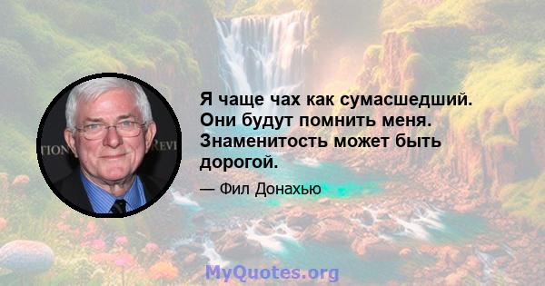 Я чаще чах как сумасшедший. Они будут помнить меня. Знаменитость может быть дорогой.