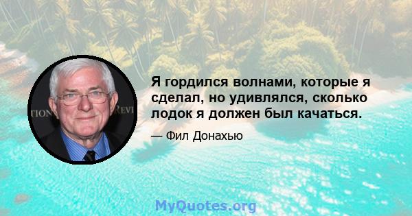 Я гордился волнами, которые я сделал, но удивлялся, сколько лодок я должен был качаться.