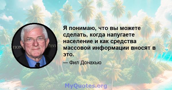 Я понимаю, что вы можете сделать, когда напугаете население и как средства массовой информации вносят в это.