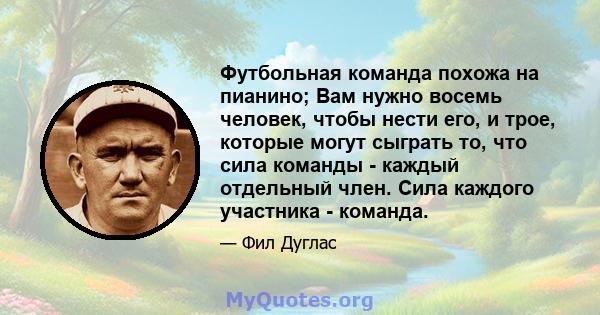 Футбольная команда похожа на пианино; Вам нужно восемь человек, чтобы нести его, и трое, которые могут сыграть то, что сила команды - каждый отдельный член. Сила каждого участника - команда.