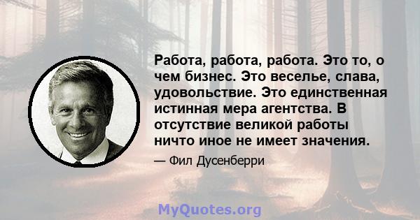 Работа, работа, работа. Это то, о чем бизнес. Это веселье, слава, удовольствие. Это единственная истинная мера агентства. В отсутствие великой работы ничто иное не имеет значения.