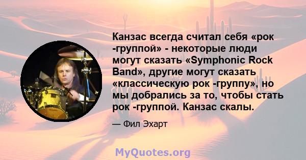 Канзас всегда считал себя «рок -группой» - некоторые люди могут сказать «Symphonic Rock Band», другие могут сказать «классическую рок -группу», но мы добрались за то, чтобы стать рок -группой. Канзас скалы.