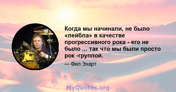 Когда мы начинали, не было «лейбла» в качестве прогрессивного рока - его не было ... так что мы были просто рок -группой.