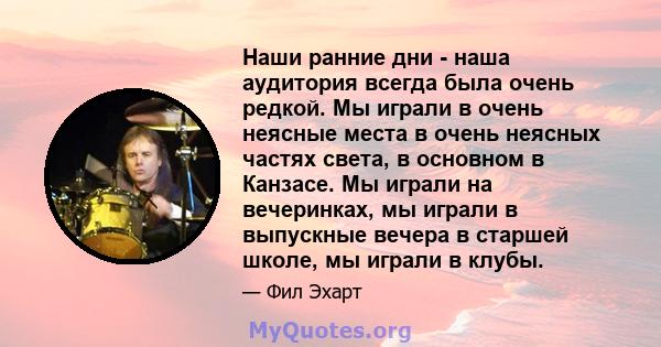 Наши ранние дни - наша аудитория всегда была очень редкой. Мы играли в очень неясные места в очень неясных частях света, в основном в Канзасе. Мы играли на вечеринках, мы играли в выпускные вечера в старшей школе, мы