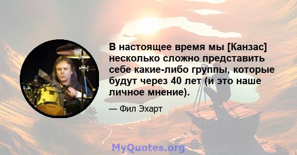 В настоящее время мы [Канзас] несколько сложно представить себе какие-либо группы, которые будут через 40 лет (и это наше личное мнение).