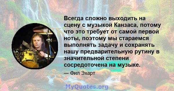 Всегда сложно выходить на сцену с музыкой Канзаса, потому что это требует от самой первой ноты, поэтому мы стараемся выполнять задачу и сохранять нашу предварительную рутину в значительной степени сосредоточена на