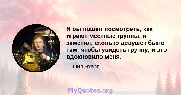 Я бы пошел посмотреть, как играют местные группы, и заметил, сколько девушек было там, чтобы увидеть группу, и это вдохновило меня.