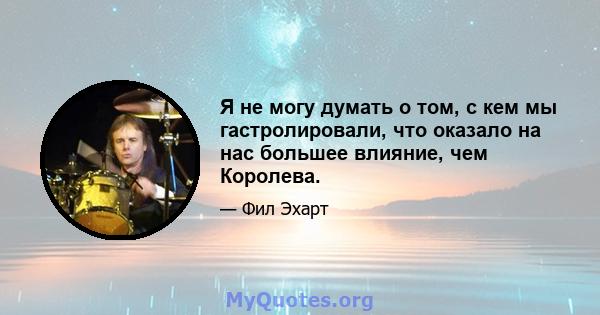 Я не могу думать о том, с кем мы гастролировали, что оказало на нас большее влияние, чем Королева.