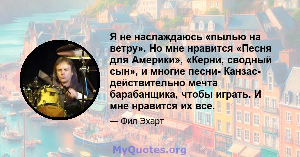 Я не наслаждаюсь «пылью на ветру». Но мне нравится «Песня для Америки», «Керни, сводный сын», и многие песни- Канзас- действительно мечта барабанщика, чтобы играть. И мне нравится их все.