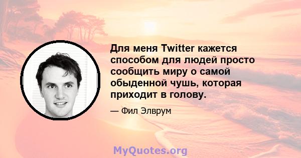 Для меня Twitter кажется способом для людей просто сообщить миру о самой обыденной чушь, которая приходит в голову.