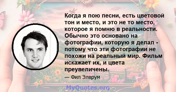 Когда я пою песни, есть цветовой тон и место, и это не то место, которое я помню в реальности. Обычно это основано на фотографии, которую я делал - потому что эти фотографии не похожи на реальный мир. Фильм искажает их, 