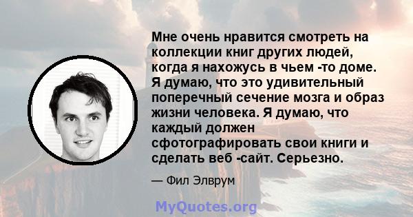 Мне очень нравится смотреть на коллекции книг других людей, когда я нахожусь в чьем -то доме. Я думаю, что это удивительный поперечный сечение мозга и образ жизни человека. Я думаю, что каждый должен сфотографировать