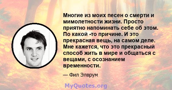 Многие из моих песен о смерти и мимолетности жизни. Просто приятно напоминать себе об этом. По какой -то причине. И это прекрасная вещь, на самом деле. Мне кажется, что это прекрасный способ жить в мире и общаться с