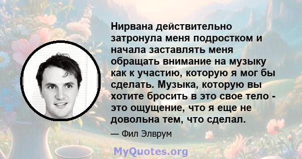 Нирвана действительно затронула меня подростком и начала заставлять меня обращать внимание на музыку как к участию, которую я мог бы сделать. Музыка, которую вы хотите бросить в это свое тело - это ощущение, что я еще