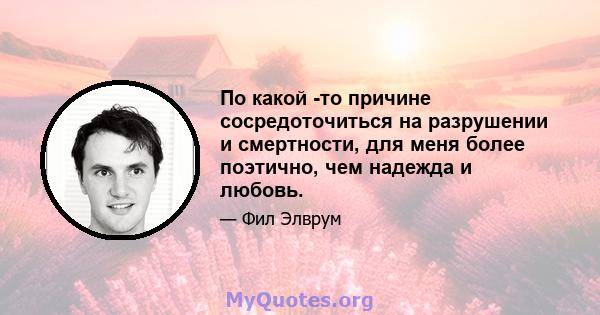 По какой -то причине сосредоточиться на разрушении и смертности, для меня более поэтично, чем надежда и любовь.