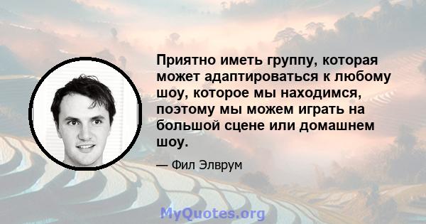 Приятно иметь группу, которая может адаптироваться к любому шоу, которое мы находимся, поэтому мы можем играть на большой сцене или домашнем шоу.