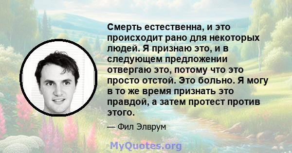 Смерть естественна, и это происходит рано для некоторых людей. Я признаю это, и в следующем предложении отвергаю это, потому что это просто отстой. Это больно. Я могу в то же время признать это правдой, а затем протест