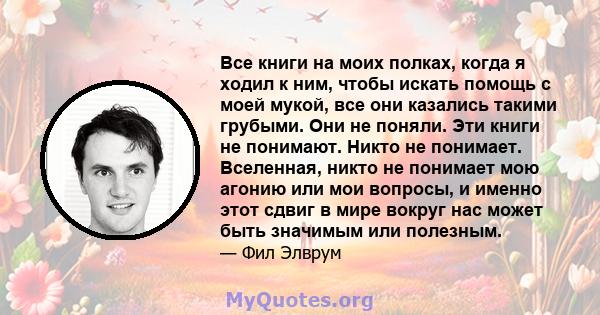 Все книги на моих полках, когда я ходил к ним, чтобы искать помощь с моей мукой, все они казались такими грубыми. Они не поняли. Эти книги не понимают. Никто не понимает. Вселенная, никто не понимает мою агонию или мои