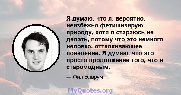 Я думаю, что я, вероятно, неизбежно фетишизирую природу, хотя я стараюсь не делать, потому что это немного неловко, отталкивающее поведение. Я думаю, что это просто продолжение того, что я старомодным.