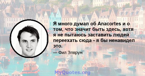 Я много думал об Anacortes и о том, что значит быть здесь, хотя я не пытаюсь заставить людей переехать сюда - я бы ненавидел это.