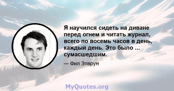 Я научился сидеть на диване перед огнем и читать журнал, всего по восемь часов в день, каждый день. Это было ... сумасшедшим.