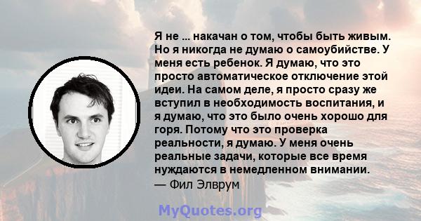 Я не ... накачан о том, чтобы быть живым. Но я никогда не думаю о самоубийстве. У меня есть ребенок. Я думаю, что это просто автоматическое отключение этой идеи. На самом деле, я просто сразу же вступил в необходимость