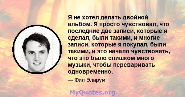 Я не хотел делать двойной альбом. Я просто чувствовал, что последние две записи, которые я сделал, были такими, и многие записи, которые я покупал, были такими, и это начало чувствовать, что это было слишком много