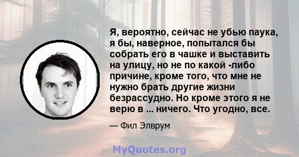 Я, вероятно, сейчас не убью паука, я бы, наверное, попытался бы собрать его в чашке и выставить на улицу, но не по какой -либо причине, кроме того, что мне не нужно брать другие жизни безрассудно. Но кроме этого я не