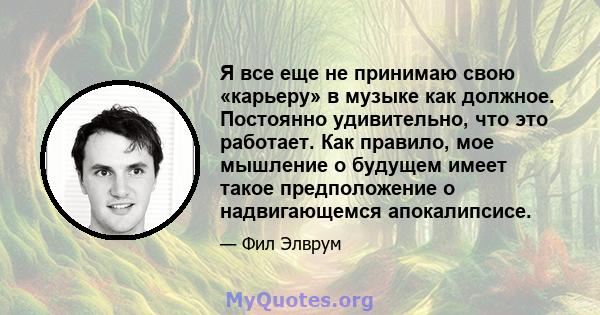 Я все еще не принимаю свою «карьеру» в музыке как должное. Постоянно удивительно, что это работает. Как правило, мое мышление о будущем имеет такое предположение о надвигающемся апокалипсисе.