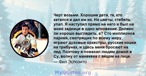 Черт возьми. Хорошие дети, те, кто катался и дал им их. Но цветы, стебель упал. Я наступил прямо на него и был на моей заднице в одно мгновение. Должен ли хорошо выглядеть, а? Сто миллионов парней, смотрящих по всему