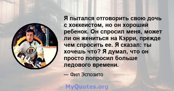 Я пытался отговорить свою дочь с хоккеистом, но он хороший ребенок. Он спросил меня, может ли он жениться на Кэрри, прежде чем спросить ее. Я сказал: ты хочешь что? Я думал, что он просто попросил больше ледового