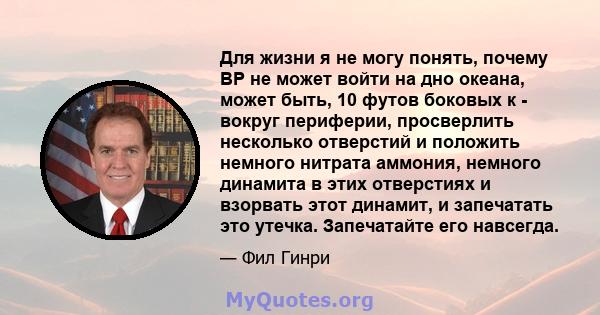 Для жизни я не могу понять, почему BP не может войти на дно океана, может быть, 10 футов боковых к - вокруг периферии, просверлить несколько отверстий и положить немного нитрата аммония, немного динамита в этих