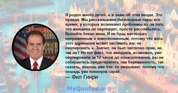 Я родил много детей, и я знаю об этих вещах. Это правда. Мы рассказываем бесплодные пары все время, у которых возникают проблемы из -за того, что женщина не овулирует, просто расслабьтесь. Выпейте бокал вина. И не будь