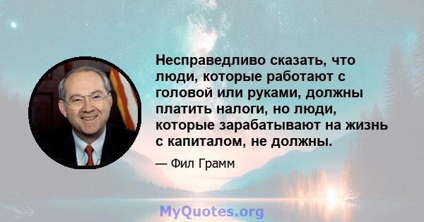 Несправедливо сказать, что люди, которые работают с головой или руками, должны платить налоги, но люди, которые зарабатывают на жизнь с капиталом, не должны.