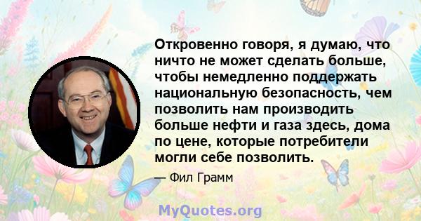 Откровенно говоря, я думаю, что ничто не может сделать больше, чтобы немедленно поддержать национальную безопасность, чем позволить нам производить больше нефти и газа здесь, дома по цене, которые потребители могли себе 