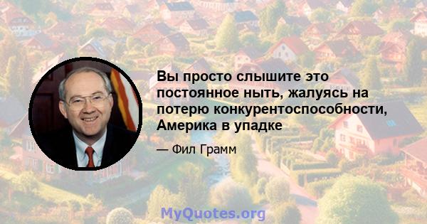 Вы просто слышите это постоянное ныть, жалуясь на потерю конкурентоспособности, Америка в упадке