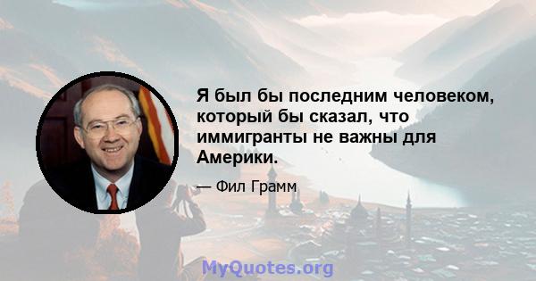 Я был бы последним человеком, который бы сказал, что иммигранты не важны для Америки.