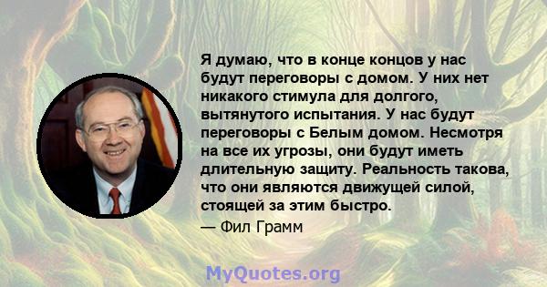 Я думаю, что в конце концов у нас будут переговоры с домом. У них нет никакого стимула для долгого, вытянутого испытания. У нас будут переговоры с Белым домом. Несмотря на все их угрозы, они будут иметь длительную