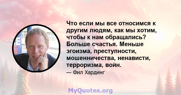 Что если мы все относимся к другим людям, как мы хотим, чтобы к нам обращались? Больше счастья. Меньше эгоизма, преступности, мошенничества, ненависти, терроризма, войн.