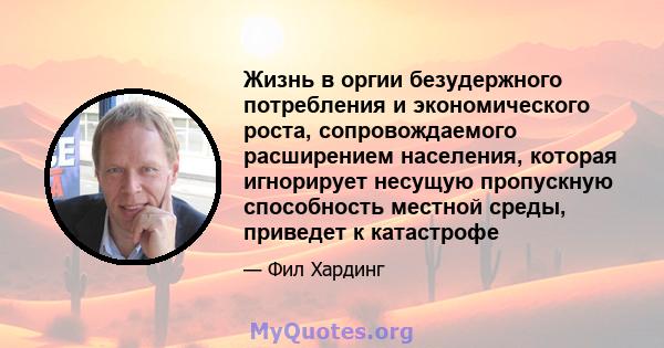 Жизнь в оргии безудержного потребления и экономического роста, сопровождаемого расширением населения, которая игнорирует несущую пропускную способность местной среды, приведет к катастрофе