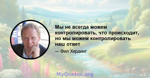 Мы не всегда можем контролировать, что происходит, но мы можем контролировать наш ответ