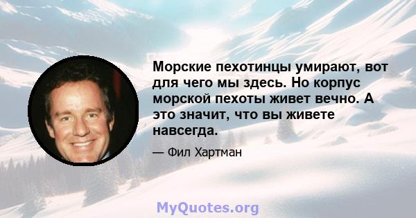 Морские пехотинцы умирают, вот для чего мы здесь. Но корпус морской пехоты живет вечно. А это значит, что вы живете навсегда.