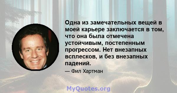 Одна из замечательных вещей в моей карьере заключается в том, что она была отмечена устойчивым, постепенным прогрессом. Нет внезапных всплесков, и без внезапных падений.