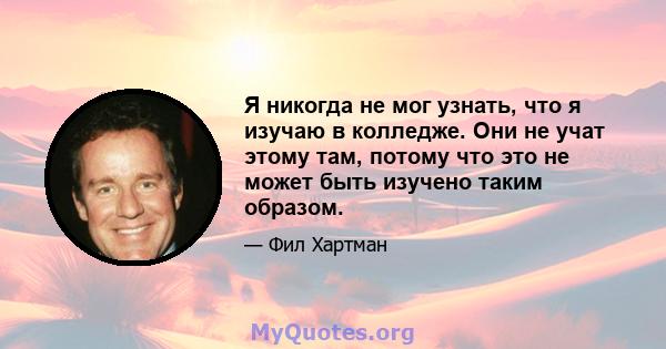 Я никогда не мог узнать, что я изучаю в колледже. Они не учат этому там, потому что это не может быть изучено таким образом.