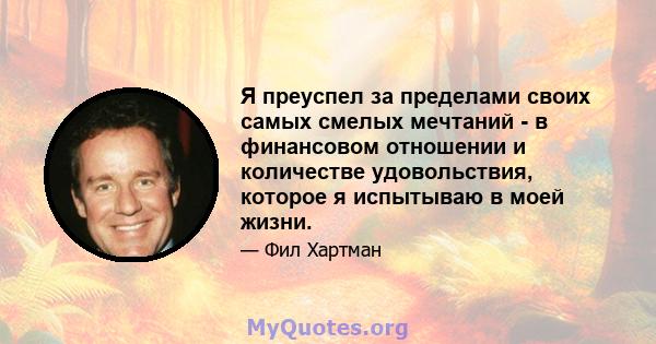 Я преуспел за пределами своих самых смелых мечтаний - в финансовом отношении и количестве удовольствия, которое я испытываю в моей жизни.