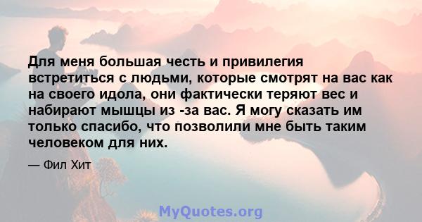 Для меня большая честь и привилегия встретиться с людьми, которые смотрят на вас как на своего идола, они фактически теряют вес и набирают мышцы из -за вас. Я могу сказать им только спасибо, что позволили мне быть таким 